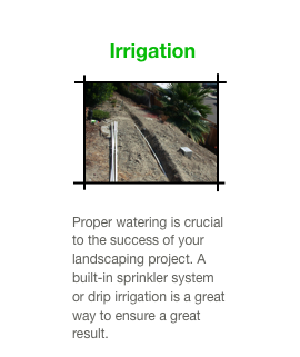  Irrigation
￼

Proper watering is crucial to the success of your landscaping project. A built-in sprinkler system or drip irrigation is a great way to ensure a great result.